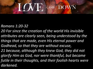 Romans 1:20-32
20 For since the creation of the world His invisible
attributes are clearly seen, being understood by the
things that are made, even His eternal power and
Godhead, so that they are without excuse,
21 because, although they knew God, they did not
glorify Him as God, nor were thankful, but became
futile in their thoughts, and their foolish hearts were
darkened.
 