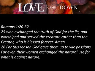 Romans 1:20-32
25 who exchanged the truth of God for the lie, and
worshiped and served the creature rather than the
Creator, who is blessed forever. Amen.
26 For this reason God gave them up to vile passions.
For even their women exchanged the natural use for
what is against nature.
 