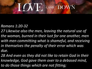 Romans 1:20-32
27 Likewise also the men, leaving the natural use of
the woman, burned in their lust for one another, men
with men committing what is shameful, and receiving
in themselves the penalty of their error which was
due.
28 And even as they did not like to retain God in their
knowledge, God gave them over to a debased mind,
to do those things which are not fitting;
 
