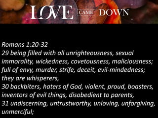 Romans 1:20-32
29 being filled with all unrighteousness, sexual
immorality, wickedness, covetousness, maliciousness;
full of envy, murder, strife, deceit, evil-mindedness;
they are whisperers,
30 backbiters, haters of God, violent, proud, boasters,
inventors of evil things, disobedient to parents,
31 undiscerning, untrustworthy, unloving, unforgiving,
unmerciful;
 