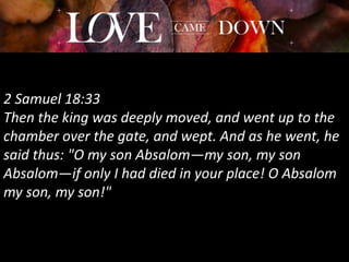 2 Samuel 18:33
Then the king was deeply moved, and went up to the
chamber over the gate, and wept. And as he went, he
said thus: "O my son Absalom—my son, my son
Absalom—if only I had died in your place! O Absalom
my son, my son!"
 