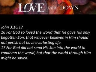 John 3:16,17
16 For God so loved the world that He gave His only
begotten Son, that whoever believes in Him should
not perish but have everlasting life.
17 For God did not send His Son into the world to
condemn the world, but that the world through Him
might be saved.
 