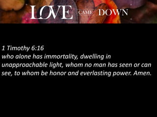1 Timothy 6:16
who alone has immortality, dwelling in
unapproachable light, whom no man has seen or can
see, to whom be honor and everlasting power. Amen.
 