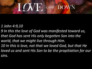 1 John 4:9,10
9 In this the love of God was manifested toward us,
that God has sent His only begotten Son into the
world, that we might live through Him.
10 In this is love, not that we loved God, but that He
loved us and sent His Son to be the propitiation for our
sins.
 