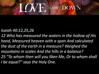 Isaiah 40:12,25,26
12 Who has measured the waters in the hollow of His
hand, Measured heaven with a span And calculated
the dust of the earth in a measure? Weighed the
mountains in scales And the hills in a balance?
25 "To whom then will you liken Me, Or to whom shall
I be equal?" says the Holy One.
 