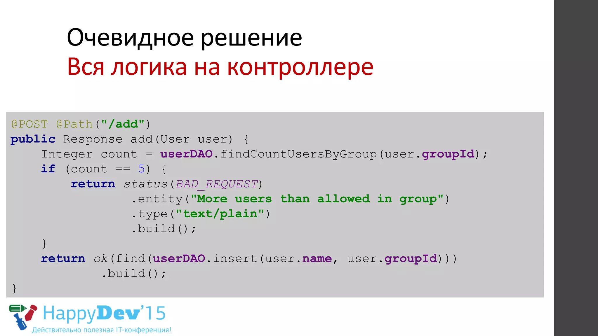 Очевидное	
  решение	
  	
  
Вся	
  логика	
  на	
  контроллере	
  
@POST @Path("/add")
public Response add(User user) {
Integer count = userDAO.findCountUsersByGroup(user.groupId);
if (count == 5) {
return status(BAD_REQUEST)
.entity("More users than allowed in group")
.type("text/plain")
.build();
}
return ok(find(userDAO.insert(user.name, user.groupId)))
.build();
}
 