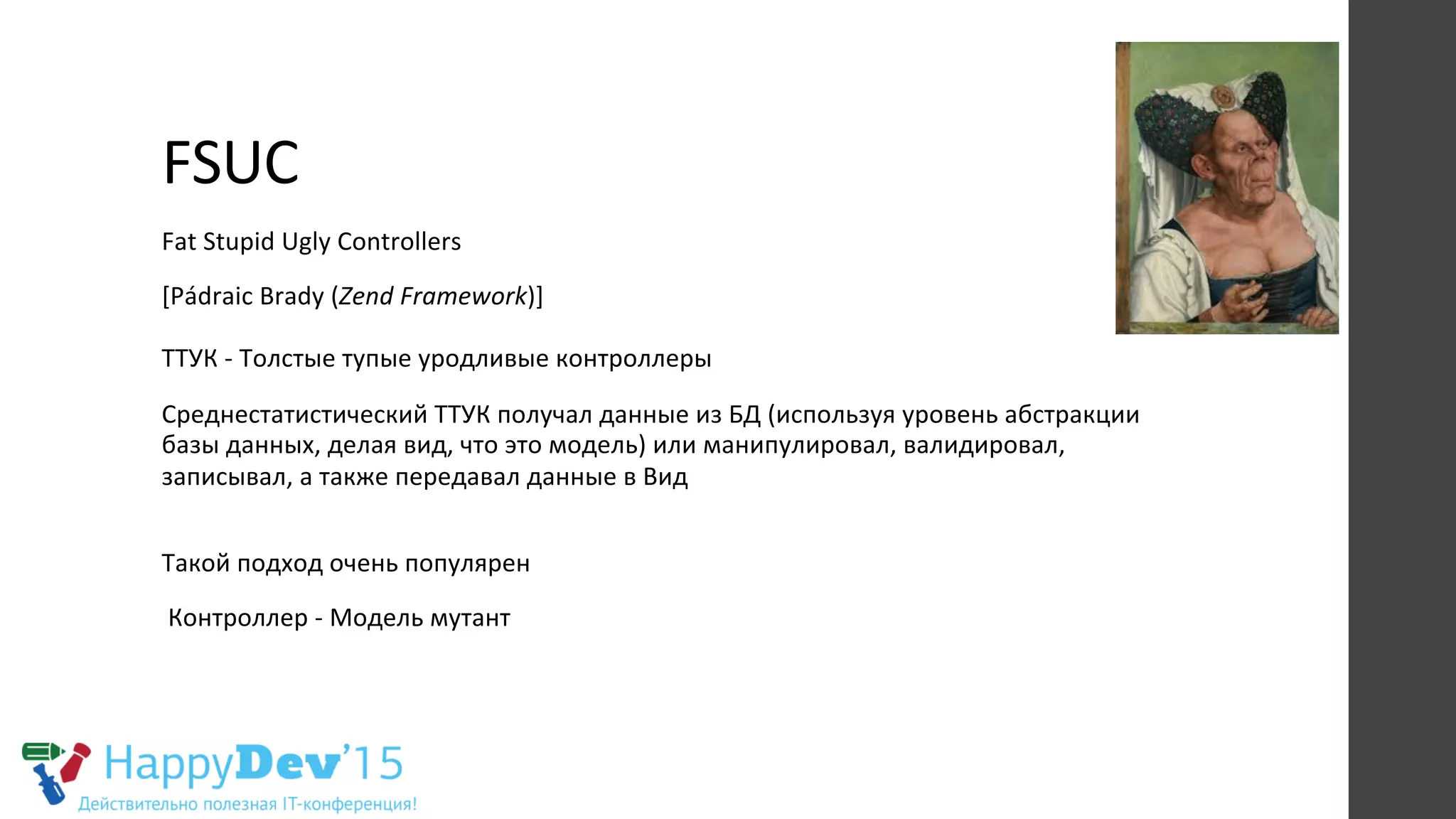 FSUC	
  
Fat	
  Stupid	
  Ugly	
  Controllers	
  
[Pádraic	
  Brady	
  (Zend	
  Framework)]	
  
	
  
ТТУК	
  -­‐	
  Толстые	
  тупые	
  уродливые	
  контроллеры	
  	
  
Среднестатистический	
  ТТУК	
  получал	
  данные	
  из	
  БД	
  (используя	
  уровень	
  абстракции	
  
базы	
  данных,	
  делая	
  вид,	
  что	
  это	
  модель)	
  или	
  манипулировал,	
  валидировал,	
  
записывал,	
  а	
  также	
  передавал	
  данные	
  в	
  Вид	
  
	
  
Такой	
  подход	
  очень	
  популярен	
  
	
  Контроллер	
  -­‐	
  Модель	
  мутант	
  
 