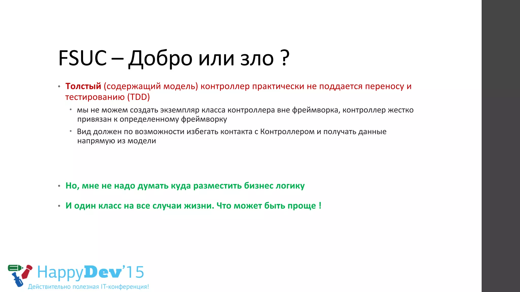 FSUC	
  –	
  Добро	
  или	
  зло	
  ?	
  
•  Толстый	
  (содержащий	
  модель)	
  контроллер	
  практически	
  не	
  поддается	
  переносу	
  и	
  
тестированию	
  (TDD)	
  
–  мы	
  не	
  можем	
  создать	
  экземпляр	
  класса	
  контроллера	
  вне	
  фреймворка,	
  контроллер	
  жестко	
  
привязан	
  к	
  определенному	
  фреймворку	
  
–  Вид	
  должен	
  по	
  возможности	
  избегать	
  контакта	
  с	
  Контроллером	
  и	
  получать	
  данные	
  
напрямую	
  из	
  модели	
  
•  Но,	
  мне	
  не	
  надо	
  думать	
  куда	
  разместить	
  бизнес	
  логику	
  
•  И	
  один	
  класс	
  на	
  все	
  случаи	
  жизни.	
  Что	
  может	
  быть	
  проще	
  !	
  
	
  
 