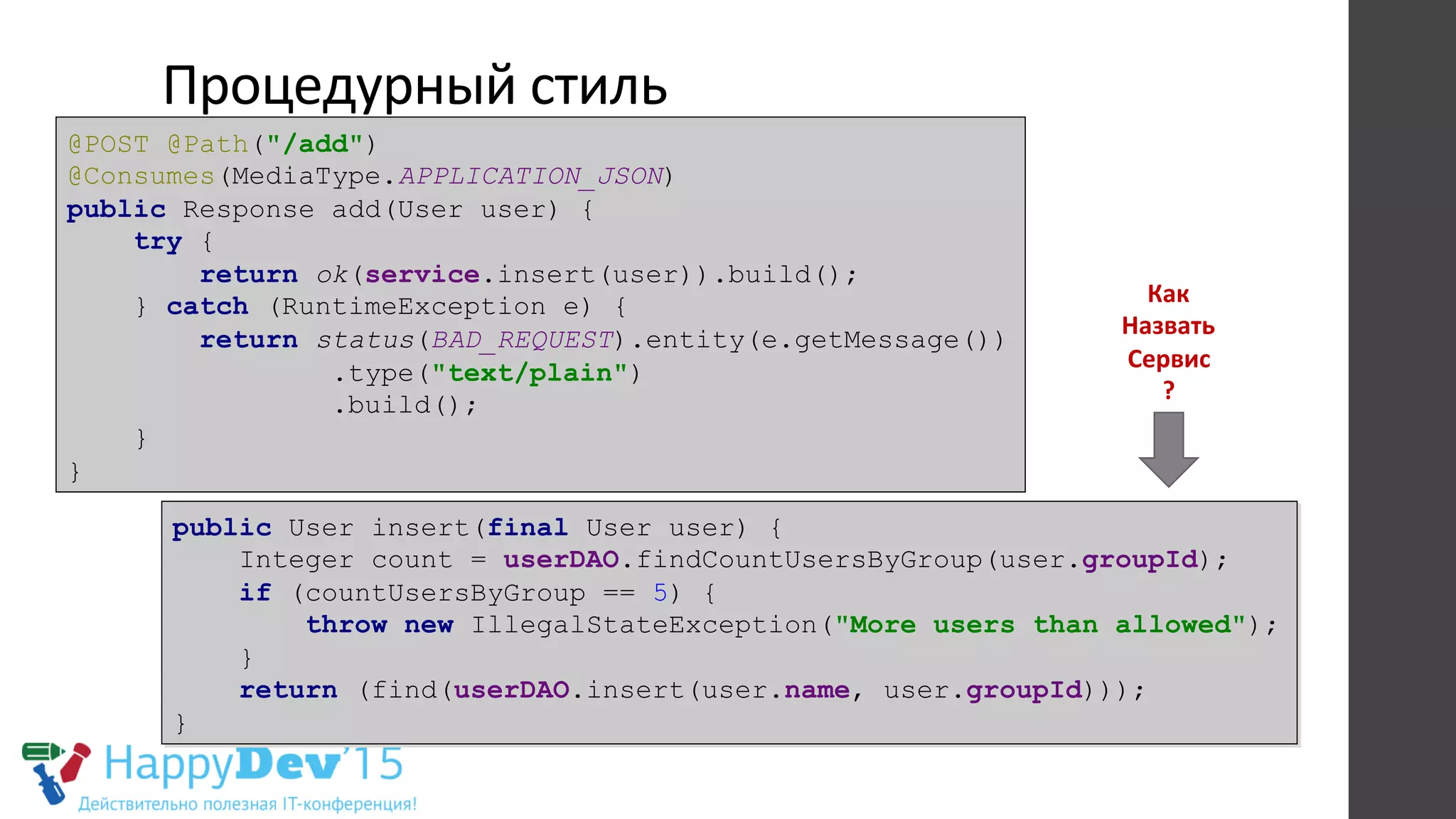 Процедурный	
  стиль	
  
@POST @Path("/add")
@Consumes(MediaType.APPLICATION_JSON)
public Response add(User user) {
try {
return ok(service.insert(user)).build();
} catch (RuntimeException e) {
return status(BAD_REQUEST).entity(e.getMessage())
.type("text/plain")
.build();
}
}
public User insert(final User user) {
Integer count = userDAO.findCountUsersByGroup(user.groupId);
if (countUsersByGroup == 5) {
throw new IllegalStateException("More users than allowed");
}
return (find(userDAO.insert(user.name, user.groupId)));
}
Как	
  
Назвать	
  
Сервис	
  
?	
  
 