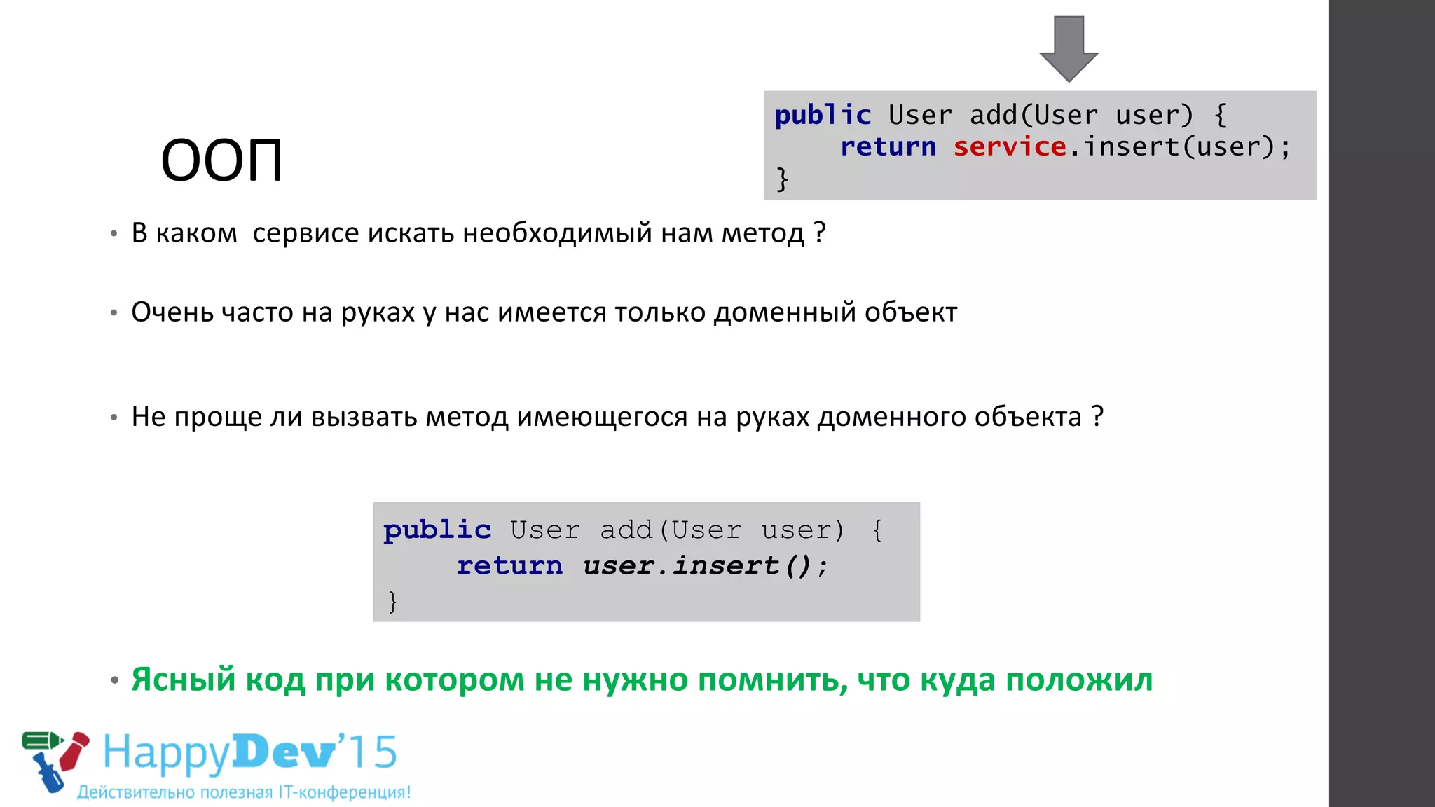 ООП	
  
•  В	
  каком	
  	
  сервисе	
  искать	
  необходимый	
  нам	
  метод	
  ?	
  
	
  	
  
•  Очень	
  часто	
  на	
  руках	
  у	
  нас	
  имеется	
  только	
  доменный	
  объект	
  
•  Не	
  проще	
  ли	
  вызвать	
  метод	
  имеющегося	
  на	
  руках	
  доменного	
  объекта	
  ?	
  
•  Ясный	
  код	
  при	
  котором	
  не	
  нужно	
  помнить,	
  что	
  куда	
  положил	
  
public User add(User user) {
return user.insert();
}
public User add(User user) {
return service.insert(user);
}
 
