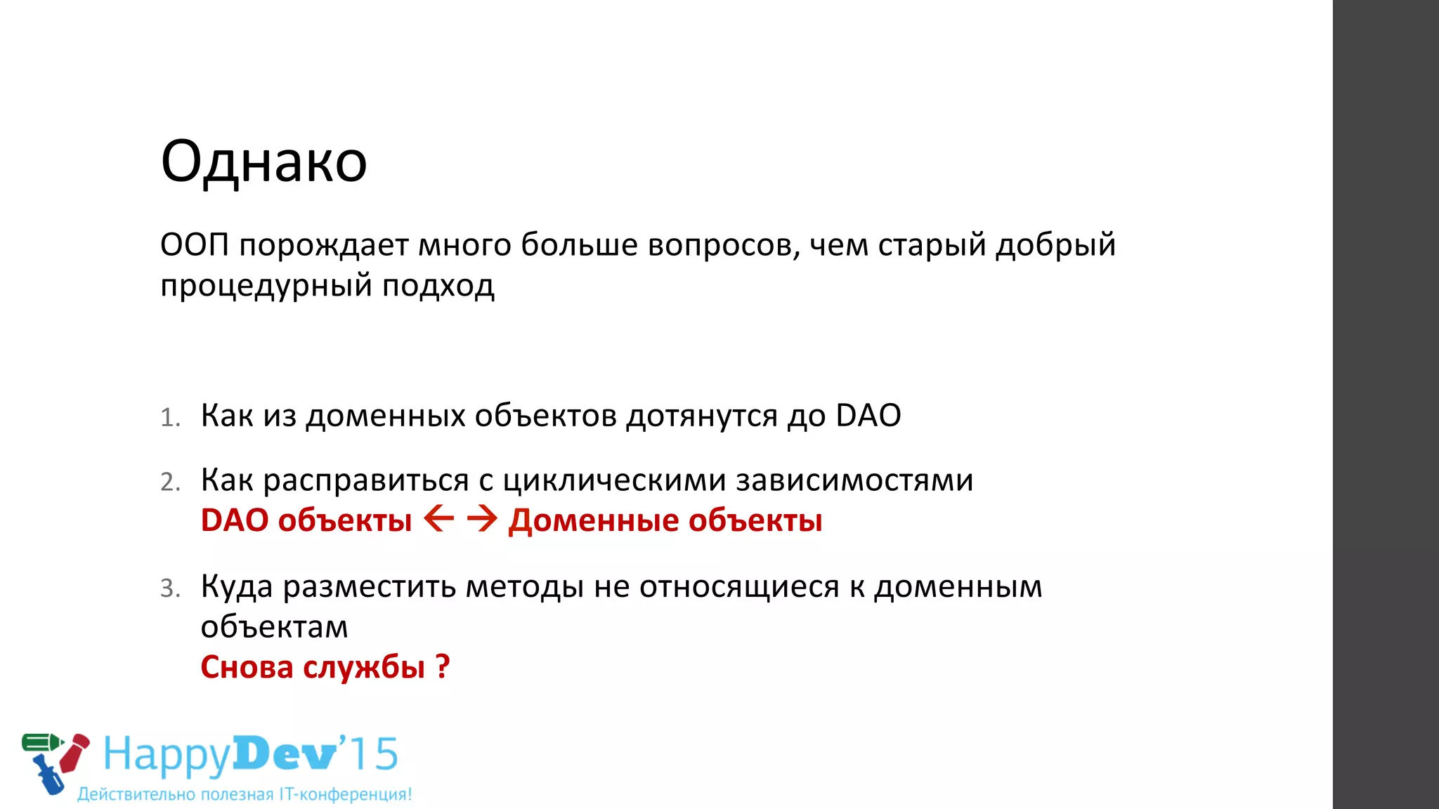 Однако	
  
ООП	
  порождает	
  много	
  больше	
  вопросов,	
  чем	
  старый	
  добрый	
  
процедурный	
  подход	
  
1.  Как	
  из	
  доменных	
  объектов	
  дотянутся	
  до	
  DAO	
  
2.  Как	
  расправиться	
  с	
  циклическими	
  зависимостями	
  	
  
DAO	
  объекты	
  ß	
  à	
  Доменные	
  объекты	
  
3.  Куда	
  разместить	
  методы	
  не	
  относящиеся	
  к	
  доменным	
  
объектам	
  
Снова	
  службы	
  ?	
  
 