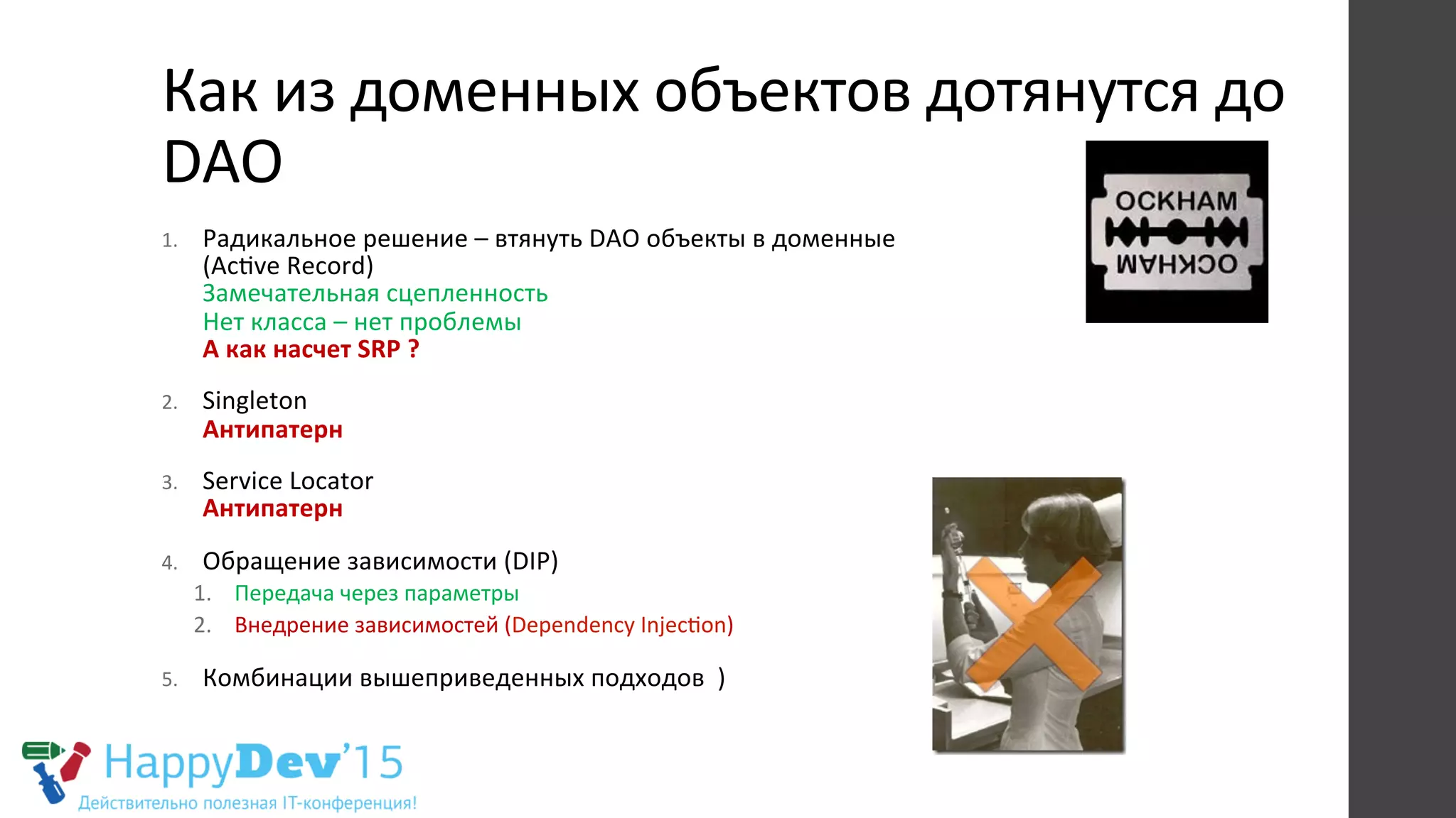 Как	
  из	
  доменных	
  объектов	
  дотянутся	
  до	
  
DAO	
  
1.  Радикальное	
  решение	
  –	
  втянуть	
  DAO	
  объекты	
  в	
  доменные	
  	
  
(AcRve	
  Record)	
  
Замечательная	
  сцепленность	
  
Нет	
  класса	
  –	
  нет	
  проблемы	
  	
  
А	
  как	
  насчет	
  SRP	
  ?	
  
2.  Singleton	
  
Антипатерн	
  
3.  Service	
  Locator	
  
Антипатерн	
  
4.  Обращение	
  зависимости	
  (DIP)	
  
1.  Передача	
  через	
  параметры	
  
2.  Внедрение	
  зависимостей	
  (Dependency	
  InjecRon)	
  
5.  Комбинации	
  вышеприведенных	
  подходов	
  	
  )	
  
 