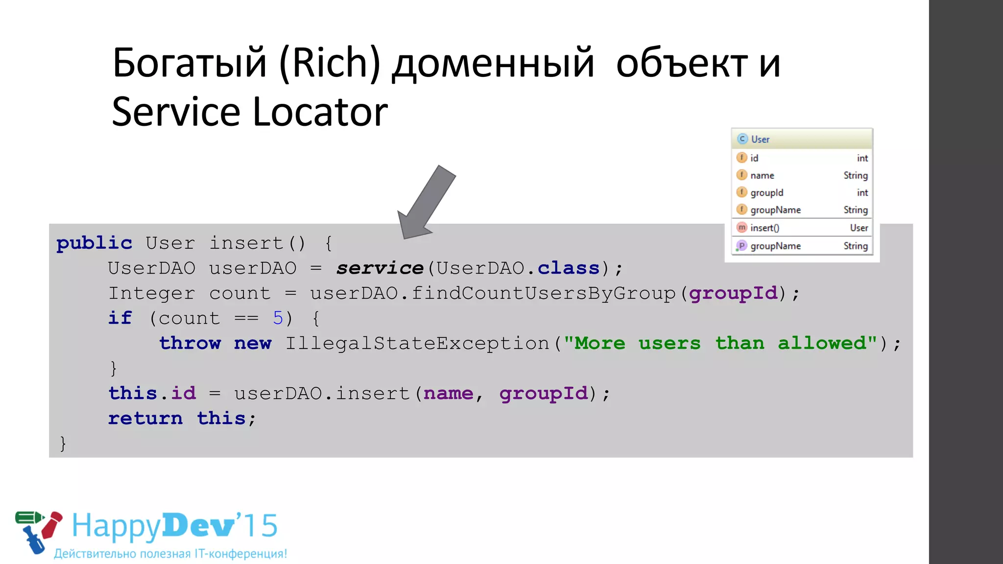 Богатый	
  (Rich)	
  доменный	
  	
  объект	
  и	
  
Service	
  Locator	
  
public User insert() {
UserDAO userDAO = service(UserDAO.class);
Integer count = userDAO.findCountUsersByGroup(groupId);
if (count == 5) {
throw new IllegalStateException("More users than allowed");
}
this.id = userDAO.insert(name, groupId);
return this;
}
 