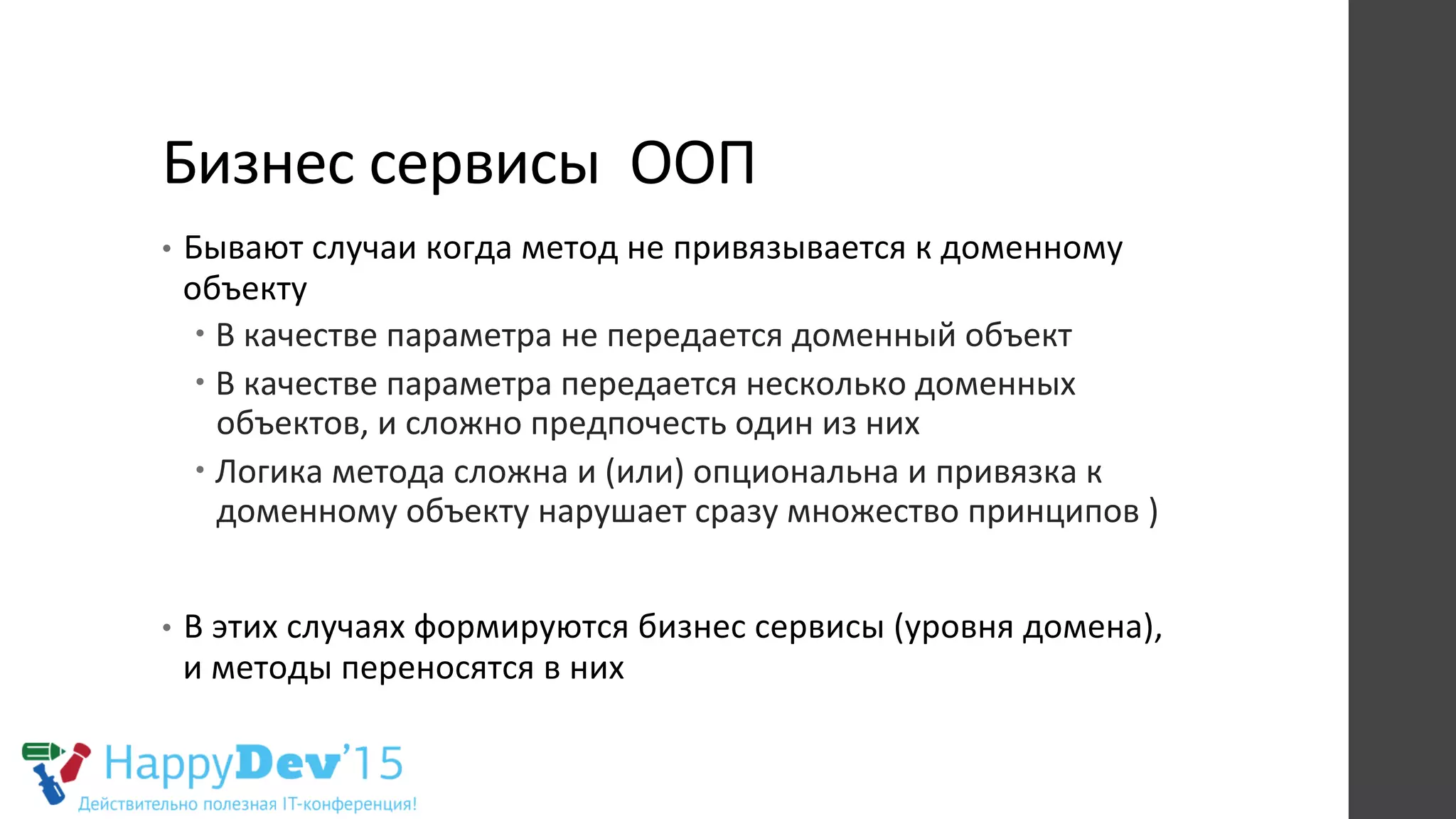 Бизнес	
  сервисы	
  	
  ООП	
  
•  Бывают	
  случаи	
  когда	
  метод	
  не	
  привязывается	
  к	
  доменному	
  
объекту	
  	
  
– В	
  качестве	
  параметра	
  не	
  передается	
  доменный	
  объект	
  
– В	
  качестве	
  параметра	
  передается	
  несколько	
  доменных	
  
объектов,	
  и	
  сложно	
  предпочесть	
  один	
  из	
  них	
  
– Логика	
  метода	
  сложна	
  и	
  (или)	
  опциональна	
  и	
  привязка	
  к	
  
доменному	
  объекту	
  нарушает	
  сразу	
  множество	
  принципов	
  )	
  
•  В	
  этих	
  случаях	
  формируются	
  бизнес	
  сервисы	
  (уровня	
  домена),	
  
и	
  методы	
  переносятся	
  в	
  них	
  	
  
 