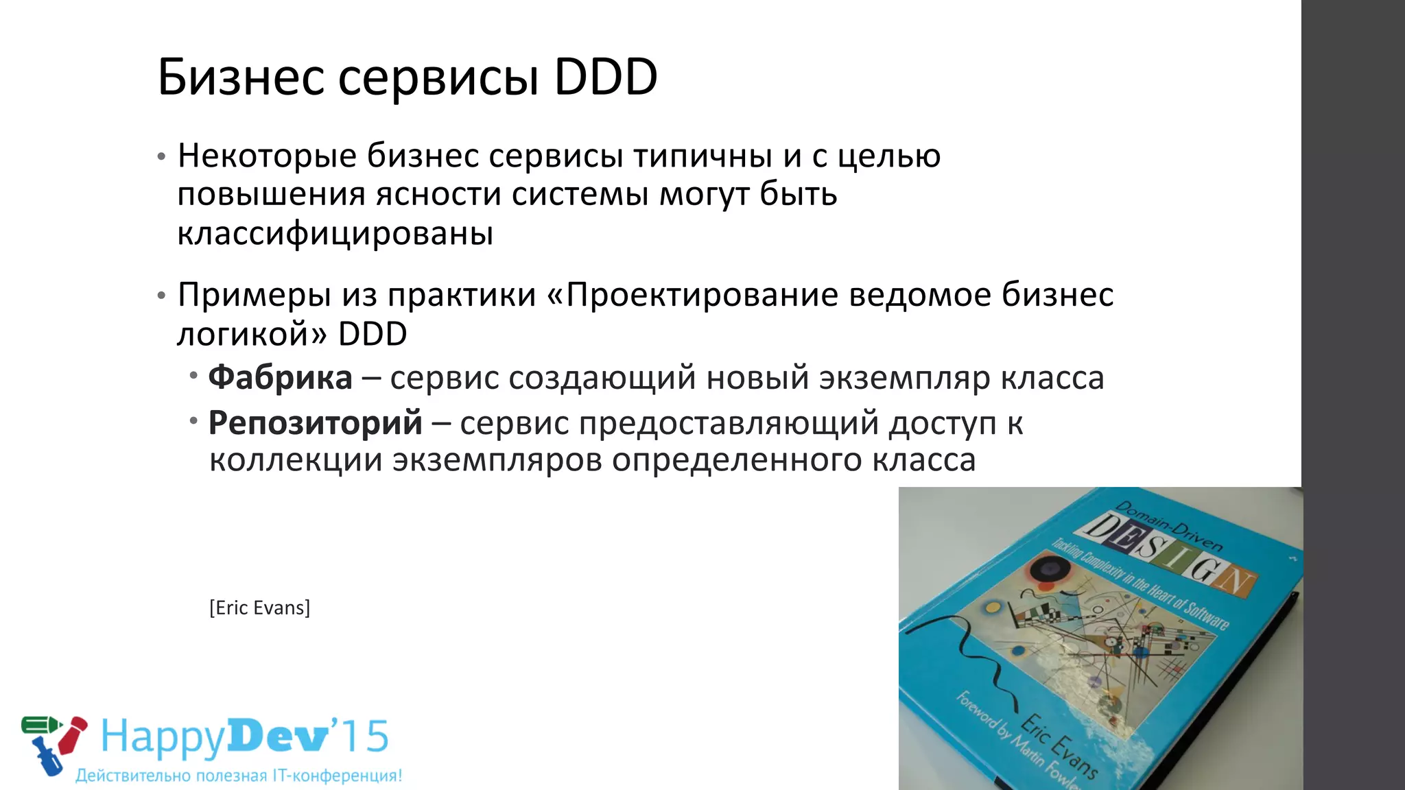 Бизнес	
  сервисы	
  DDD	
  
•  Некоторые	
  бизнес	
  сервисы	
  типичны	
  и	
  с	
  целью	
  
повышения	
  ясности	
  системы	
  могут	
  быть	
  
классифицированы	
  
•  Примеры	
  из	
  практики	
  «Проектирование	
  ведомое	
  бизнес	
  
логикой»	
  DDD	
  
– Фабрика	
  –	
  сервис	
  создающий	
  новый	
  экземпляр	
  класса	
  
– Репозиторий	
  –	
  сервис	
  предоставляющий	
  доступ	
  к	
  
коллекции	
  экземпляров	
  определенного	
  класса	
  
	
  
	
  
	
  
[Eric	
  Evans]	
  
 
