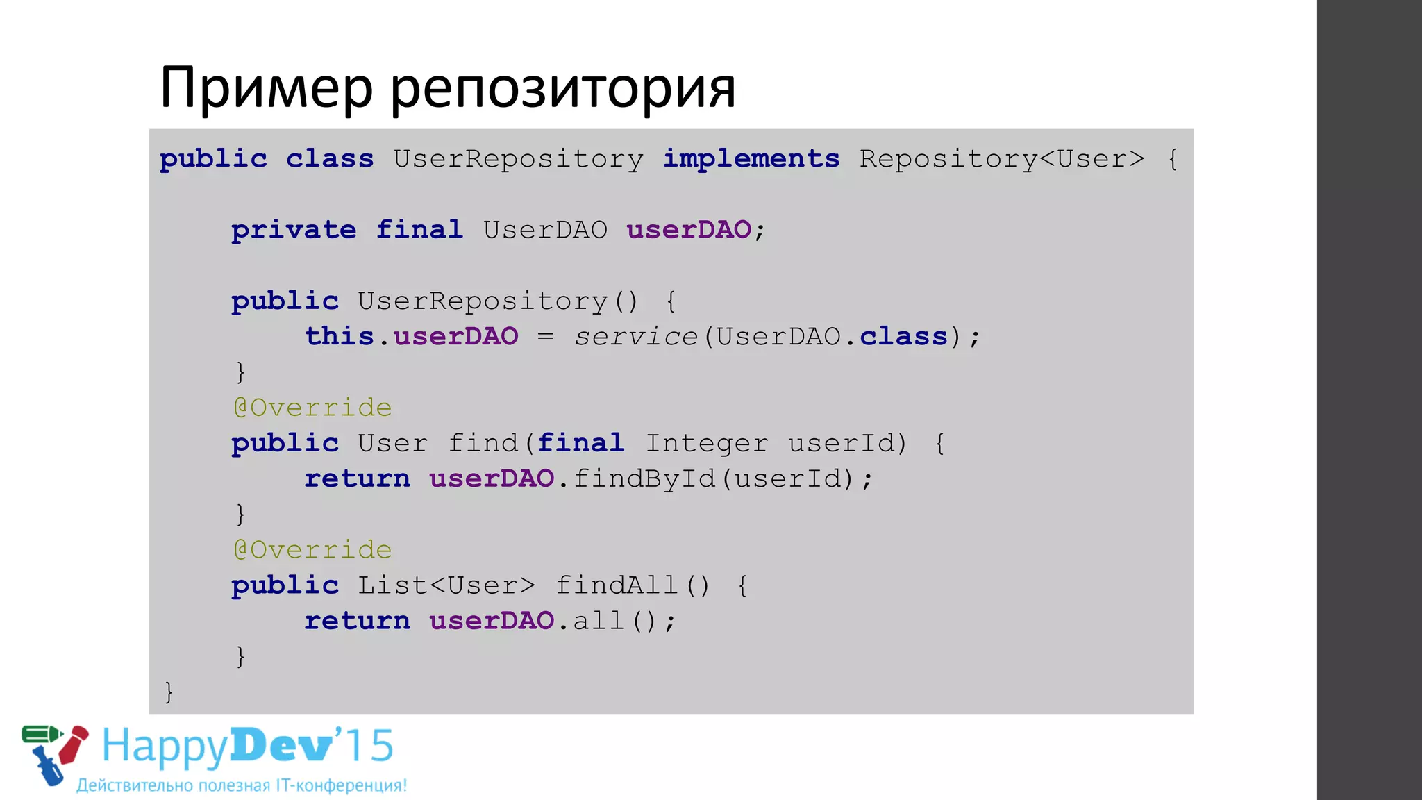 Пример	
  репозитория	
  
public class UserRepository implements Repository<User> {
private final UserDAO userDAO;
public UserRepository() {
this.userDAO = service(UserDAO.class);
}
@Override
public User find(final Integer userId) {
return userDAO.findById(userId);
}
@Override
public List<User> findAll() {
return userDAO.all();
}
}
 