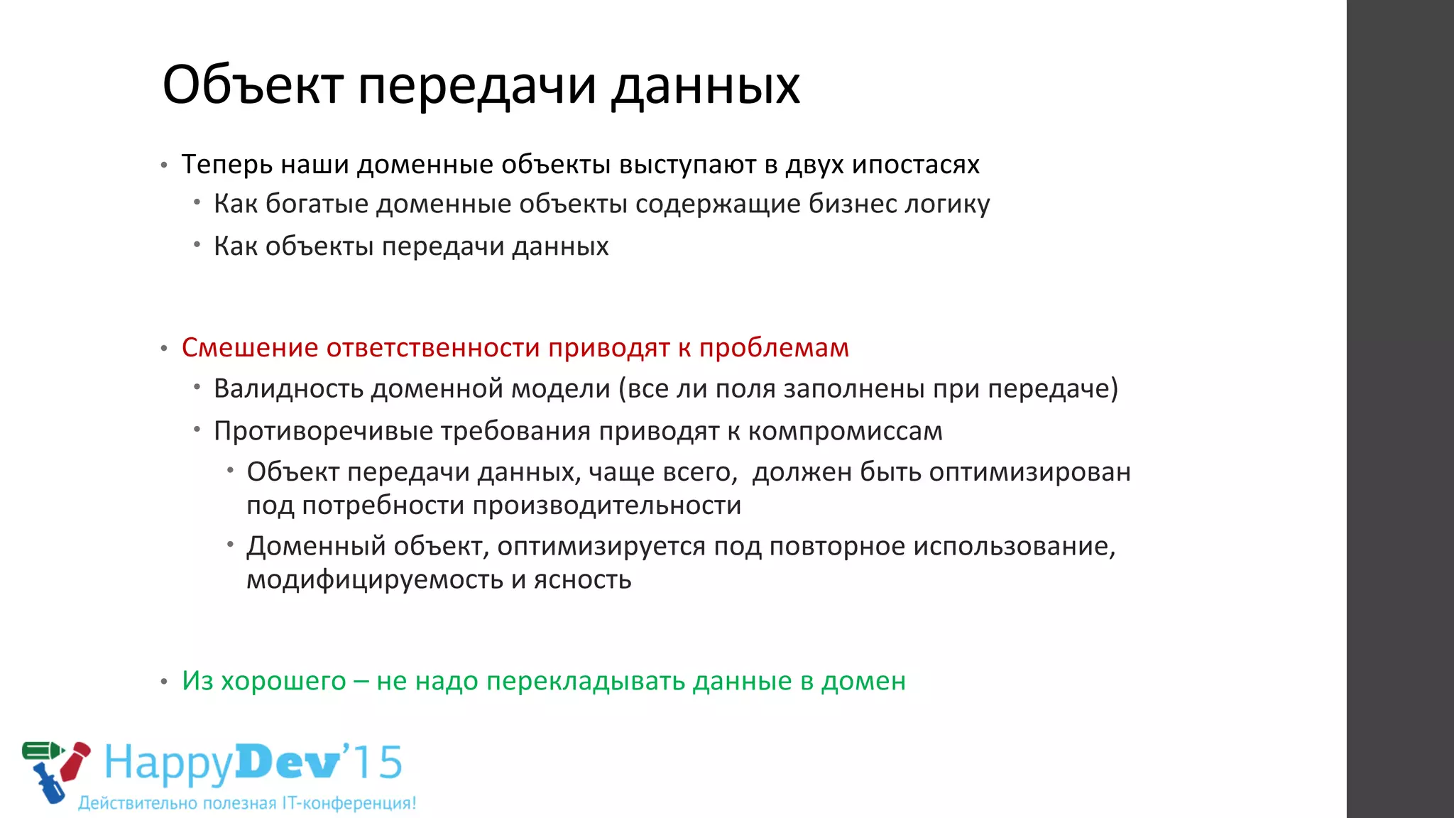 Объект	
  передачи	
  данных	
  
•  Теперь	
  наши	
  доменные	
  объекты	
  выступают	
  в	
  двух	
  ипостасях	
  
–  Как	
  богатые	
  доменные	
  объекты	
  содержащие	
  бизнес	
  логику	
  
–  Как	
  объекты	
  передачи	
  данных	
  
•  Смешение	
  ответственности	
  приводят	
  к	
  проблемам	
  
–  Валидность	
  доменной	
  модели	
  (все	
  ли	
  поля	
  заполнены	
  при	
  передаче)	
  
–  Противоречивые	
  требования	
  приводят	
  к	
  компромиссам	
  
–  Объект	
  передачи	
  данных,	
  чаще	
  всего,	
  	
  должен	
  быть	
  оптимизирован	
  
под	
  потребности	
  производительности	
  
–  Доменный	
  объект,	
  оптимизируется	
  под	
  повторное	
  использование,	
  
модифицируемость	
  и	
  ясность	
  
•  Из	
  хорошего	
  –	
  не	
  надо	
  перекладывать	
  данные	
  в	
  домен	
  
 