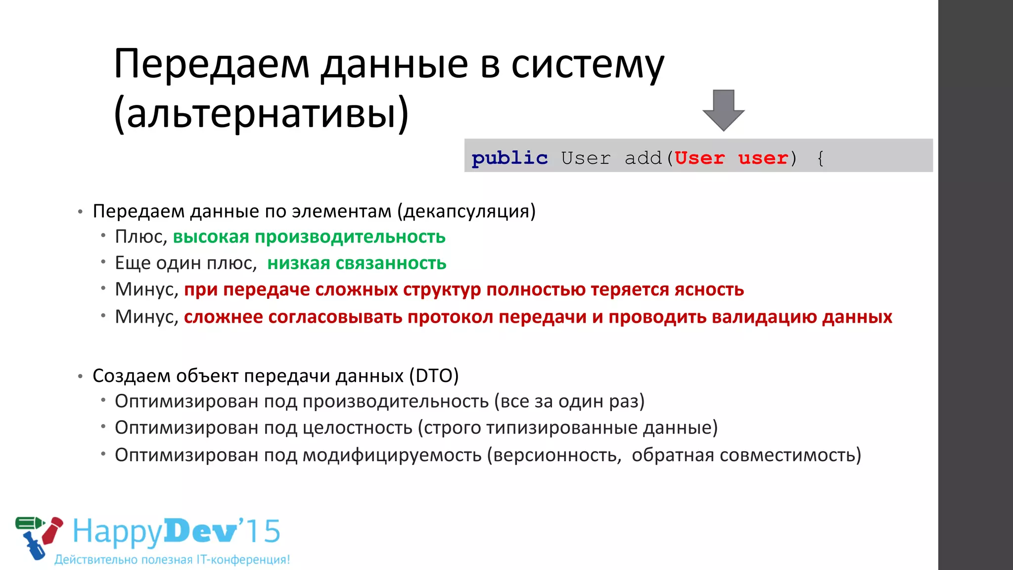Передаем	
  данные	
  в	
  систему	
  
(альтернативы)	
  
•  Передаем	
  данные	
  по	
  элементам	
  (декапсуляция)	
  
–  Плюс,	
  высокая	
  производительность	
  
–  Еще	
  один	
  плюс,	
  	
  низкая	
  связанность	
  
–  Минус,	
  при	
  передаче	
  сложных	
  структур	
  полностью	
  теряется	
  ясность	
  
–  Минус,	
  сложнее	
  согласовывать	
  протокол	
  передачи	
  и	
  проводить	
  валидацию	
  данных	
  
	
  
•  Создаем	
  объект	
  передачи	
  данных	
  (DTO)	
  
–  Оптимизирован	
  под	
  производительность	
  (все	
  за	
  один	
  раз)	
  
–  Оптимизирован	
  под	
  целостность	
  (строго	
  типизированные	
  данные)	
  
–  Оптимизирован	
  под	
  модифицируемость	
  (версионность,	
  	
  обратная	
  совместимость)	
  
	
  
	
  
public User add(User user) {
 