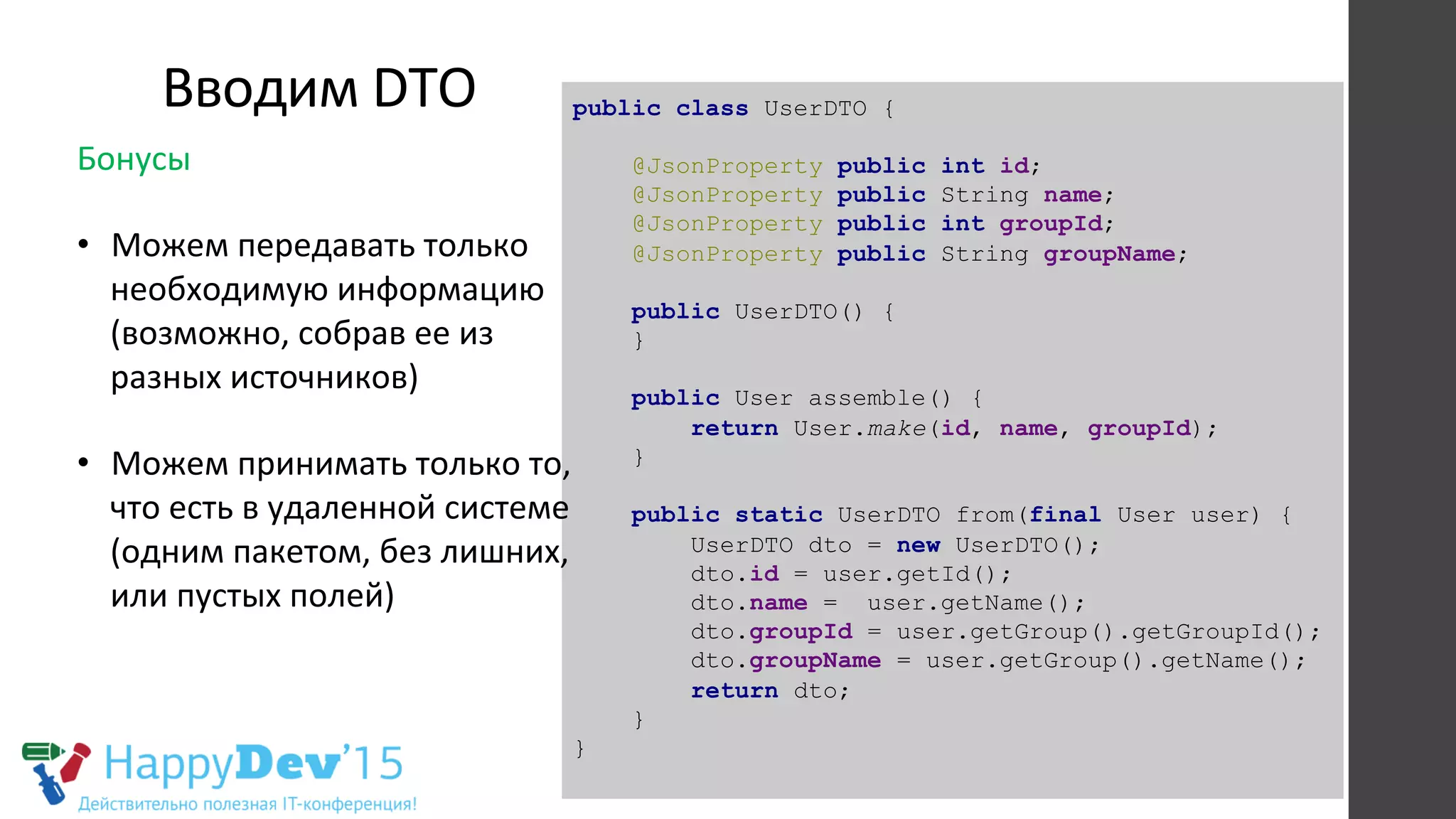 Вводим	
  DTO	
   public class UserDTO {
@JsonProperty public int id;
@JsonProperty public String name;
@JsonProperty public int groupId;
@JsonProperty public String groupName;
public UserDTO() {
}
public User assemble() {
return User.make(id, name, groupId);
}
public static UserDTO from(final User user) {
UserDTO dto = new UserDTO();
dto.id = user.getId();
dto.name = user.getName();
dto.groupId = user.getGroup().getGroupId();
dto.groupName = user.getGroup().getName();
return dto;
}
}
Бонусы	
  
	
  
•  Можем	
  передавать	
  только	
  
необходимую	
  информацию	
  
(возможно,	
  собрав	
  ее	
  из	
  
разных	
  источников)	
  
	
  
•  Можем	
  принимать	
  только	
  то,	
  
что	
  есть	
  в	
  удаленной	
  системе	
  
(одним	
  пакетом,	
  без	
  лишних,	
  
или	
  пустых	
  полей)	
  
	
  
 
