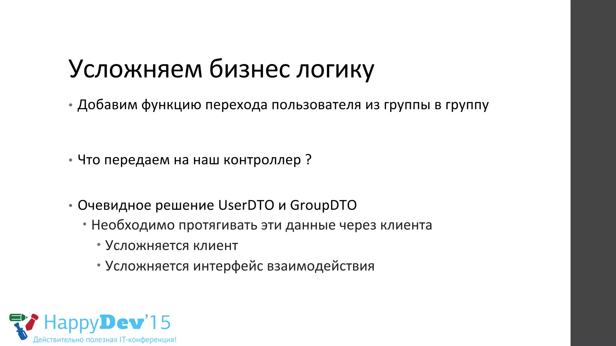 Усложняем	
  бизнес	
  логику	
  
•  Добавим	
  функцию	
  перехода	
  пользователя	
  из	
  группы	
  в	
  группу	
  
•  Что	
  передаем	
  на	
  наш	
  контроллер	
  ?	
  
	
  
•  Очевидное	
  решение	
  UserDTO	
  и	
  GroupDTO	
  
– Необходимо	
  протягивать	
  эти	
  данные	
  через	
  клиента	
  
– Усложняется	
  клиент	
  
– Усложняется	
  интерфейс	
  взаимодействия	
  
 