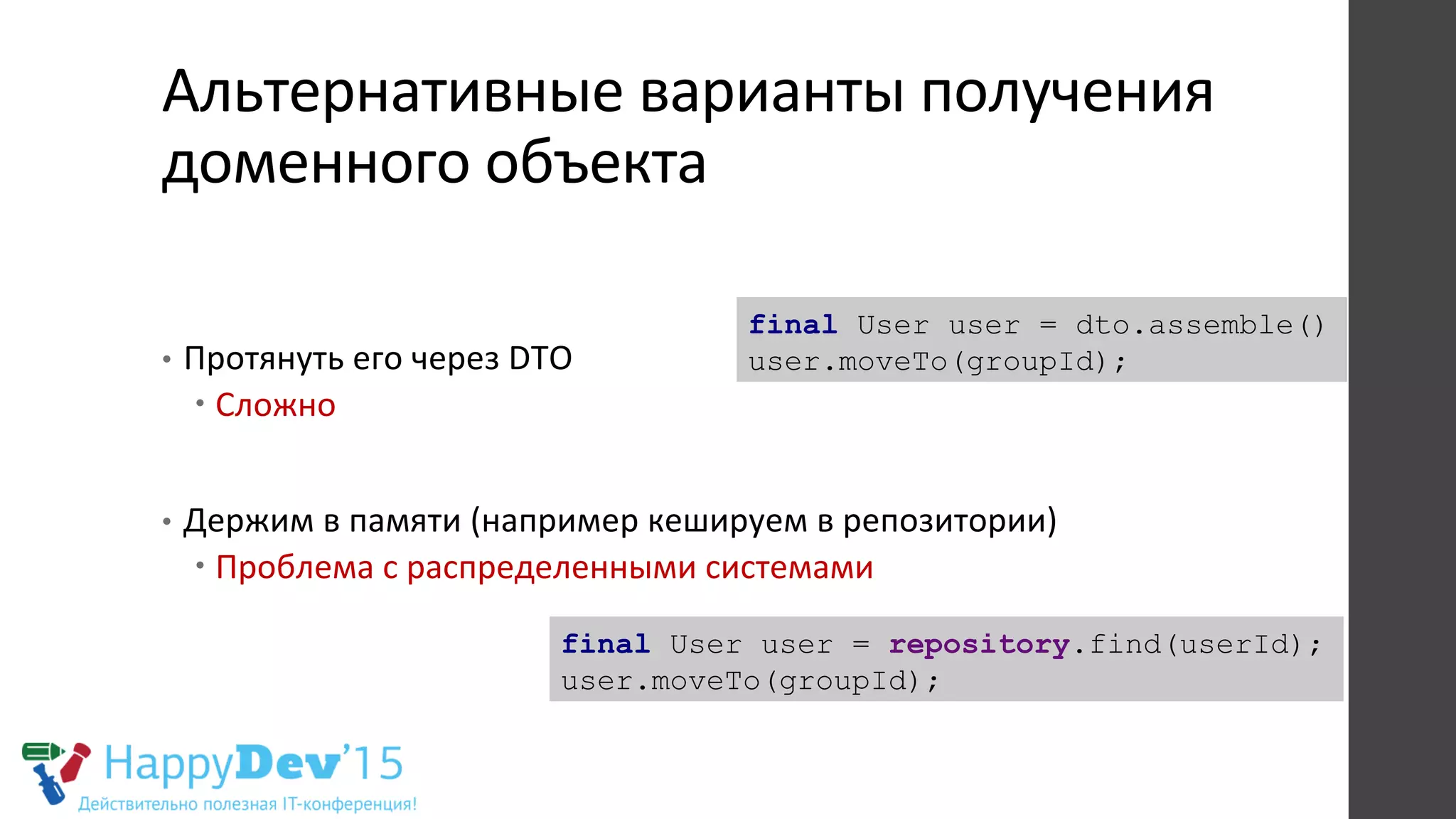 Альтернативные	
  варианты	
  получения	
  
доменного	
  объекта	
  	
  
•  Протянуть	
  его	
  через	
  DTO	
  
– Сложно	
  
•  Держим	
  в	
  памяти	
  (например	
  кешируем	
  в	
  репозитории)	
  
– Проблема	
  с	
  распределенными	
  системами	
  
final User user = repository.find(userId);
user.moveTo(groupId);
final User user = dto.assemble()
user.moveTo(groupId);
 