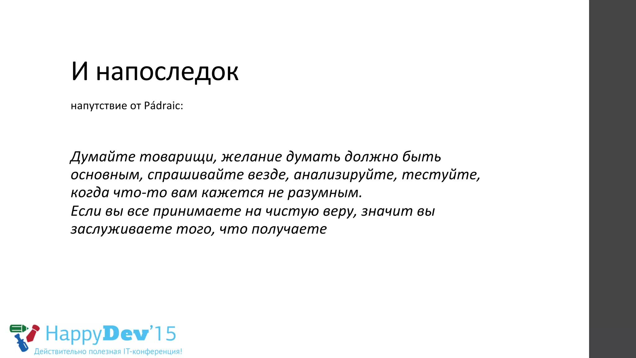 И	
  напоследок	
  
напутствие	
  от	
  Pádraic:	
  
	
  
Думайте	
  товарищи,	
  желание	
  думать	
  должно	
  быть	
  
основным,	
  спрашивайте	
  везде,	
  анализируйте,	
  тестуйте,	
  
когда	
  что-­‐то	
  вам	
  кажется	
  не	
  разумным.	
  	
  
Если	
  вы	
  все	
  принимаете	
  на	
  чистую	
  веру,	
  значит	
  вы	
  
заслуживаете	
  того,	
  что	
  получаете	
  
	
  
 