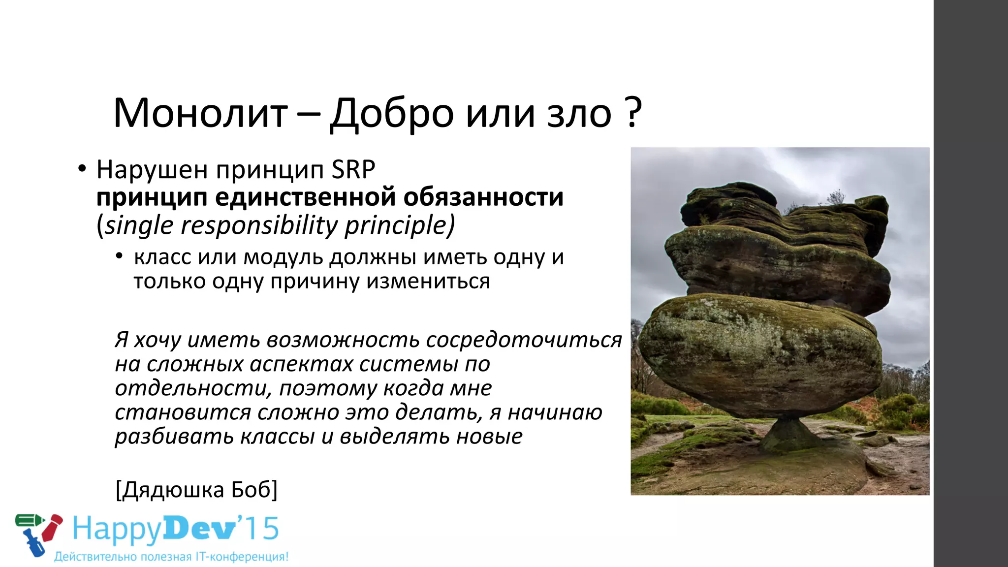 Монолит	
  –	
  Добро	
  или	
  зло	
  ?	
  
•  Нарушен	
  принцип	
  SRP	
  
принцип	
  единственной	
  обязанности	
  	
  
(single	
  responsibility	
  principle)	
  
•  класс	
  или	
  модуль	
  должны	
  иметь	
  одну	
  и	
  
только	
  одну	
  причину	
  измениться	
  
Я	
  хочу	
  иметь	
  возможность	
  сосредоточиться	
  
на	
  сложных	
  аспектах	
  системы	
  по	
  
отдельности,	
  поэтому	
  когда	
  мне	
  
становится	
  сложно	
  это	
  делать,	
  я	
  начинаю	
  
разбивать	
  классы	
  и	
  выделять	
  новые	
  
	
  
[Дядюшка	
  Боб]	
  
 
