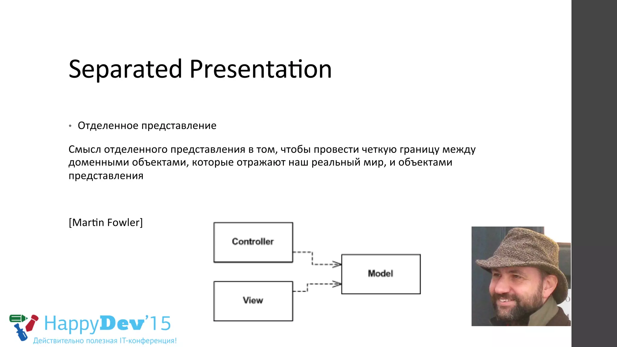 Separated	
  PresentaRon	
  
	
  
•  Отделенное	
  представление	
  
Смысл	
  отделенного	
  представления	
  в	
  том,	
  чтобы	
  провести	
  четкую	
  границу	
  между	
  
доменными	
  объектами,	
  которые	
  отражают	
  наш	
  реальный	
  мир,	
  и	
  объектами	
  
представления	
  
	
  
[MarRn	
  Fowler]	
  
 