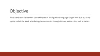Objective
All students will create their own examples of the figurative language taught with 90% accuracy
by the end of the week after being given examples through lecture, videos clips, and activities.
 