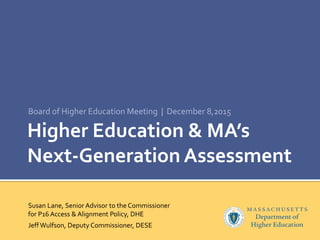 Higher Education & MA’s
Next-Generation Assessment
Board of Higher Education Meeting | December 8,2015
Susan Lane, Senior Advisor to the Commissioner
for P16 Access & Alignment Policy, DHE
Jeff Wulfson, Deputy Commissioner, DESE
 