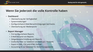 Wenn Sie jederzeit die volle Kontrolle haben
• Dashboard
• Überwachung der Verfügbarkeit
• Systemmeldungen
• Konfigurierbare E-Mail-Benachrichtigungen bei Events
• Überwachung der Medienpools
• Report Manager
• Frei konfigurierbare Reports
• E-Mail-Versand von Reports
• Zeitgesteuerte Erstellung von Reports
• Grafische Filter zur Selektion von Backups / Restores
• Export in XML, CSV und HTML Format
• Accounting ID zur Selektion für Abrechnungszwecke
23
 