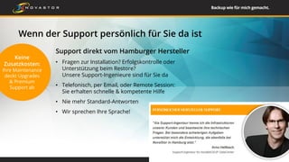 Wenn der Support persönlich für Sie da ist
26
Support direkt vom Hamburger Hersteller
• Fragen zur Installation? Erfolgskontrolle oder
Unterstützung beim Restore?
Unsere Support-Ingenieure sind für Sie da
• Telefonisch, per Email, oder Remote Session:
Sie erhalten schnelle & kompetente Hilfe
• Nie mehr Standard-Antworten
• Wir sprechen Ihre Sprache!
Keine
Zusatzkosten:
Ihre Maintenance
deckt Upgrades
& Premium
Support ab
 