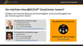 Erleben Sie höchste Backup Geschwindigkeit und Zuverlässigkeit bei
der Sicherung Ihrer Daten!
Sie möchten NovaBACKUP® DataCenter testen?
Ihr Kontakt für vertriebliche Fragen
Marcel Peters
Senior Account Manager
Tel.: +49 40 63 809 980
E-Mail: datacenter@novastor.com
NovaBACKUP® DataCenter
Kostenfreien Test anfragen
nst.bz/1IRmNCr
Ihr Kontakt für technische Fragen
Andreas Buschmann
Chief Backup Architect
Tel.: +49 40 63 809 4608
E-Mail: andreas.buschmann@novastor.com
 