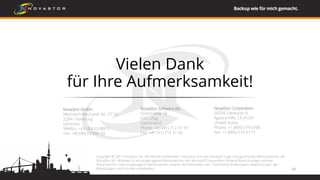Vielen Dank
für Ihre Aufmerksamkeit!
NovaStor Software AG
Poststrasse 18
6301 Zug
Switzerland
Phone: +41 (41) 712 31 55
Fax: +41 (41) 712 31 56
NovaStor GmbH
Neumann-Reichardt-Str. 27-33
22041 Hamburg
Germany
Telefon: +49 (40) 63 809 0
Fax: +49 (40) 63 809 29
NovaStor Corporation
29209 Canwood St.
Agoura Hills, CA 91391
United States
Phone: +1 (805) 579 6700
Fax: +1 (805) 579 6710
33
Copyright © 2015 NovaStor AG. Alle Rechte vorbehalten. NovaStor und das NovaStor Logo sind geschützte Markenzeichen der
NovaStor AG. Windows ist ein eingetragenes Warenzeichen der Microsoft Corporation. Andere Bezeichnungen können
Warenzeichen oder eingetragene Warenzeichen anderer Rechteinhaber sein. Technische Änderungen, Abweichungen der
Abbildungen und Irrtümer vorbehalten.
 