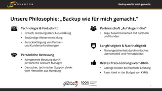 Unsere Philosophie: „Backup wie für mich gemacht.“
Technologie & Fortschritt
• Einfach, leisstungsstark & zuverlässig
• Beständige Weiterentwicklung
• Berücksichtigung von Partner-
und Kundenanforderungen
Persönliche Betreuung
• Kompetente Beratung durch
persönliche Account Manager
• Deutscher, technischer Support direkt
vom Hersteller aus Hamburg
5
Partnerschaft „Auf Augenhöhe“
• Enge Zusammenarbeit mit Partnern
und Kunden
Langfristigkeit & Nachhaltigkeit
• Planungssicherheit durch einfaches
Lizenzmodell und Preisstabilität
Bestes Preis-Leistungs-Verhältnis
• Geringe Kosten bei höchster Leistung
• Passt ideal in das Budget von KMUs
 