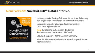 Neue Version: NovaBACKUP® DataCenter 5.5
9
• Leistungsstarke Backup Software für zentrale Sicherung
von physischen & virtuellen Systemen im Netzwerk
• Unterstützung aller gängigen Speichermedien:
Disk, Tape, Appliances etc.
• Neu: Zusätzliche Sicherung in deutsches
Rechenzentrum der Amazon S3 Cloud
• Lösung & Support - 100% Made in Germany
• Ideal für Mittelstand, öffentliche Verwaltungen & lokale
Rechenzentren
 