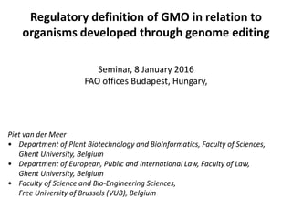 Regulatory definition of GMO in relation to
organisms developed through genome editing
Seminar, 8 January 2016
FAO offices Budapest, Hungary,
Piet van der Meer
• Department of Plant Biotechnology and BioInformatics, Faculty of Sciences,
Ghent University, Belgium
• Department of European, Public and International Law, Faculty of Law,
Ghent University, Belgium
• Faculty of Science and Bio-Engineering Sciences,
Free University of Brussels (VUB), Belgium
 