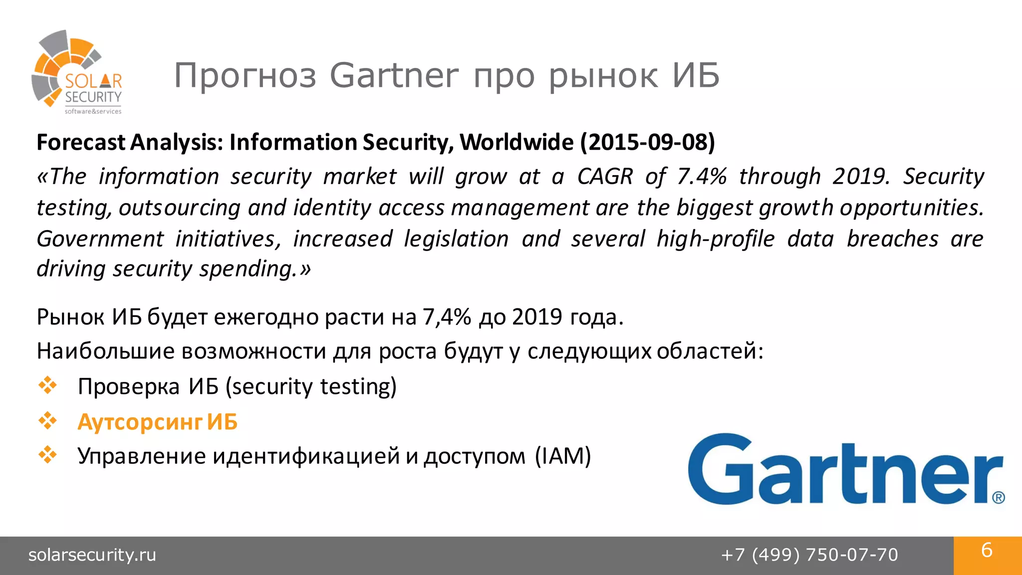 solarsecurity.ru +7 (499) 750-07-70 6
Прогноз Gartner про рынок ИБ
Forecast	
  Analysis:	
  Information	
  Security,	
  Worldwide (2015-­‐09-­‐08)
«The information security market will grow at a CAGR of 7.4% through 2019. Security
testing, outsourcing and identity access management are the biggest growth opportunities.
Government initiatives, increased legislation and several high-­‐profile data breaches are
driving security spending.»
Рынок	
  ИБ	
  будет	
  ежегодно	
  расти	
  на	
  7,4%	
  до	
  2019	
  года.
Наибольшие	
  возможности	
  для	
  роста	
  будут	
  у	
  следующих	
  областей:
v Проверка	
  ИБ	
  (security	
  testing)
v Аутсорсинг	
  ИБ
v Управление	
  идентификацией	
  и	
  доступом	
  (IAM)
 