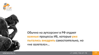 solarsecurity.ru +7 (499) 750-07-70 10
Обычно	
  на	
  аутсорсинг	
  в	
  РФ	
  отдают	
  
важные процессы	
  ИБ,	
  которые	
  уже	
  
пытались	
  внедрить самостоятельно,	
  но	
  
«не	
  взлетело»…	
  
 