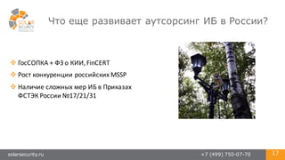 solarsecurity.ru +7 (499) 750-07-70 17
Что еще развивает аутсорсинг ИБ в России?
v ГосСОПКА +	
  ФЗ	
  о	
  КИИ,	
  FinCERT
v Рост	
  конкуренции	
  российских	
  MSSP
v Наличие	
  сложных	
  мер	
  ИБ	
  в	
  Приказах
ФСТЭК	
  России	
  №17/21/31
 
