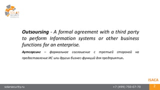 solarsecurity.ru +7 (499) 750-07-70 2
Outsoursing -­‐ A formal agreement with a third party
to perform Information systems or other business
functions for an enterprise.
Аутсорсинг – формальное соглашение с третьей стороной на
предоставление ИС или других бизнес-­‐функций для предприятия.
ISACA
 
