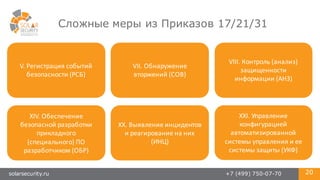 solarsecurity.ru +7 (499) 750-07-70 20
Сложные меры из Приказов 17/21/31
V.	
  Регистрация	
  событий	
  
безопасности	
  (РСБ)
VII.	
  Обнаружение	
  
вторжений	
  (СОВ)
XIV.	
  Обеспечение	
  
безопасной	
  разработки	
  
прикладного	
  
(специального)	
  ПО	
  
разработчиком	
  (ОБР)
XX.	
  Выявление	
  инцидентов	
  
и	
  реагирование	
  на	
  них	
  
(ИНЦ)
XXI.	
  Управление	
  
конфигурацией	
  
автоматизированной	
  
системы	
  управления	
  и	
  ее	
  
системы	
  защиты	
  (УКФ)
VIII.	
  Контроль	
  (анализ)	
  
защищенности	
  
информации	
  (АНЗ)
 