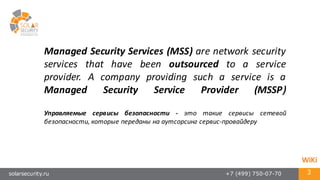 solarsecurity.ru +7 (499) 750-07-70 3
Managed Security Services (MSS) are network security
services that have been outsourced to a service
provider. A company providing such a service is a
Managed Security Service Provider (MSSP)
Управляемые сервисы безопасности -­‐ это такие сервисы сетевой
безопасности, которые переданы на аутсорсинг сервис-­‐провайдеру
WiKi
 