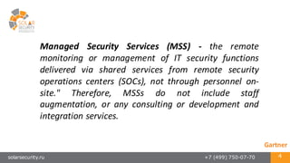 solarsecurity.ru +7 (499) 750-07-70 4
Managed Security Services (MSS) -­‐ the remote
monitoring or management of IT security functions
delivered via shared services from remote security
operations centers (SOCs), not through personnel on-­‐
site." Therefore, MSSs do not include staff
augmentation, or any consulting or development and
integration services.
Gartner
 