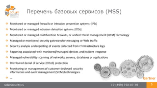 solarsecurity.ru +7 (499) 750-07-70 5
Перечень базовых сервисов (MSS)
v Monitored	
  or	
  managed	
  firewalls	
  or	
  intrusion	
  prevention	
  systems	
  (IPSs)
v Monitored	
  or	
  managed	
  intrusion	
  detection	
  systems	
  (IDSs)	
  
v Monitored	
  or	
  managed	
  multifunction	
  firewalls,	
  or	
  unified	
  threat	
  management	
  (UTM)	
  technology	
  
v Managed	
  or	
  monitored	
  security	
  gateways	
  for	
  messaging	
  or	
  Web	
  traffic	
  
v Security	
  analysis	
  and	
  reporting	
  of	
  events	
  collected	
  from	
  IT	
  infrastructure	
  logs	
  
v Reporting	
  associated	
  with	
  monitored/managed	
  devices	
  and	
  incident	
  response	
  
v Managed	
  vulnerability	
  scanning	
  of	
  networks,	
  servers,	
  databases	
  or	
  applications	
  
v Distributed	
  denial	
  of	
  service	
  (DDoS)	
  protection	
  
v Monitoring	
  or	
  management	
  of	
  customer-­‐deployed	
   security
information	
  and	
  event	
  management	
  (SIEM)	
  technologies
v … Gartner
 