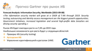solarsecurity.ru +7 (499) 750-07-70 6
Прогноз Gartner про рынок ИБ
Forecast	
  Analysis:	
  Information	
  Security,	
  Worldwide (2015-­‐09-­‐08)
«The information security market will grow at a CAGR of 7.4% through 2019. Security
testing, outsourcing and identity access management are the biggest growth opportunities.
Government initiatives, increased legislation and several high-­‐profile data breaches are
driving security spending.»
Рынок	
  ИБ	
  будет	
  ежегодно	
  расти	
  на	
  7,4%	
  до	
  2019	
  года.
Наибольшие	
  возможности	
  для	
  роста	
  будут	
  у	
  следующих	
  областей:
v Проверка	
  ИБ	
  (security	
  testing)
v Аутсорсинг	
  ИБ
v Управление	
  идентификацией	
  и	
  доступом	
  (IAM)
 