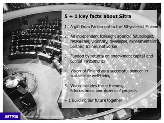 1. A gift from Parliament to the 50-year-old Finland
2. An independent foresight agency: futurologist,
researcher, visionary, developer, experimentalist,
partner, trainer, networker
3. Funded by returns on endowment capital and
capital investments
4. Vision of Finland as a successful pioneer in
sustainable well-being
5. Vision includes three themes,
6 focus areas and dozens of projects
+ 1 Building our future together
5 + 1 key facts about Sitra
Photograph: Erkki Laitila, HS/Lehtikuva 1967
 