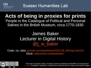 Acts of being in proxies for prints
People in the Catalogue of Political and Personal
Satires in the British Museum, circa 1770-1830
James Baker
Lecturer in Digital History
@j_w_baker
Code, viz, data: github.com/drjwbaker/2015-09_Mining-Utrecht
Deck: slideshare.net/drjwbaker
This work is licensed under a Creative Commons Attribution-ShareAlike 4.0 International
License. Exceptions: quotations, embeds from external sources, logos, and marked images.
 