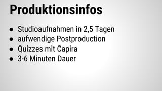 Produktionsinfos
● Studioaufnahmen in 2,5 Tagen
● aufwendige Postproduction
● Quizzes mit Capira
● 3-6 Minuten Dauer
 