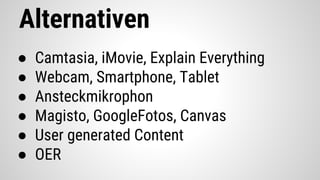Alternativen
● Camtasia, iMovie, Explain Everything
● Webcam, Smartphone, Tablet
● Ansteckmikrophon
● Magisto, GoogleFotos, Canvas
● User generated Content
● OER
 